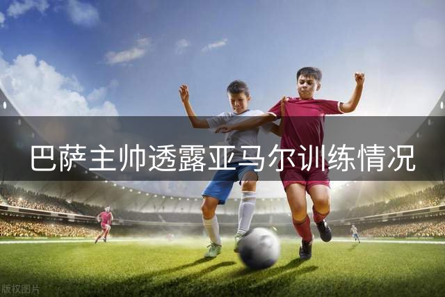 巴萨主帅透露亚马尔训练情况
