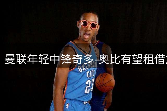 曼联年轻中锋奇多-奥比有望租借加盟荷甲威廉二世